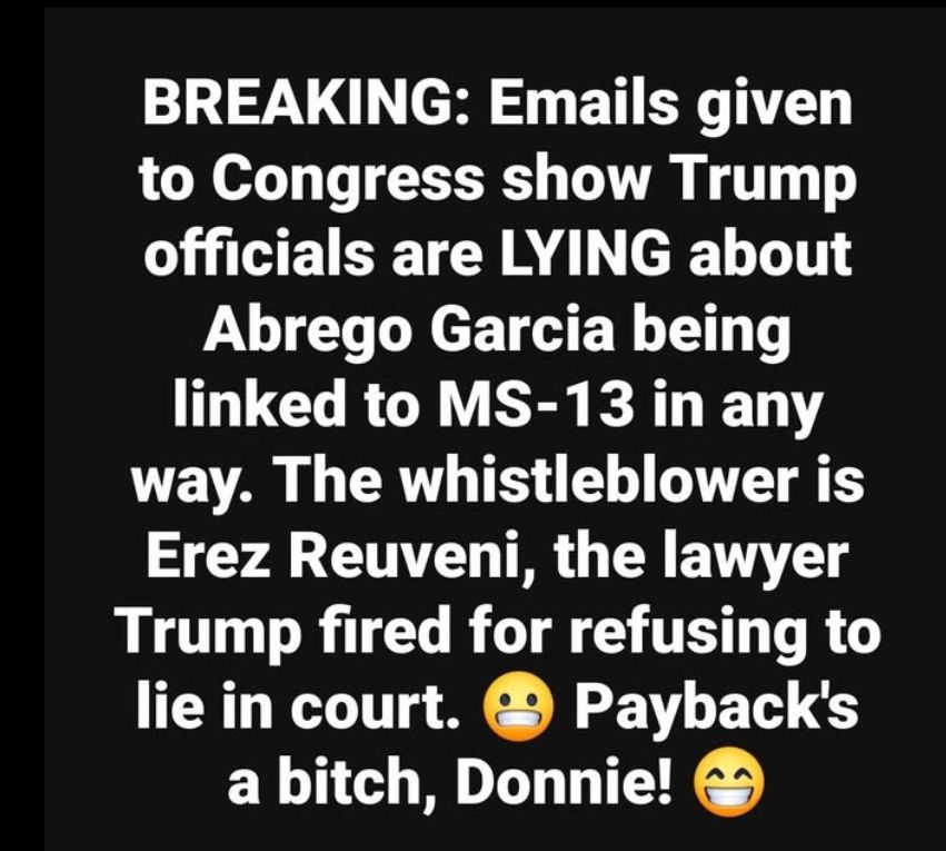 BREAKING: Emails given to Congress show Trump officials are LYING about Abrego Garcia being linked to MS-13 in any way. The whistleblower is Erez Reuveni, the lawyer Trump fired for refusing to lie in court. Payback's a bitch, Donnie!