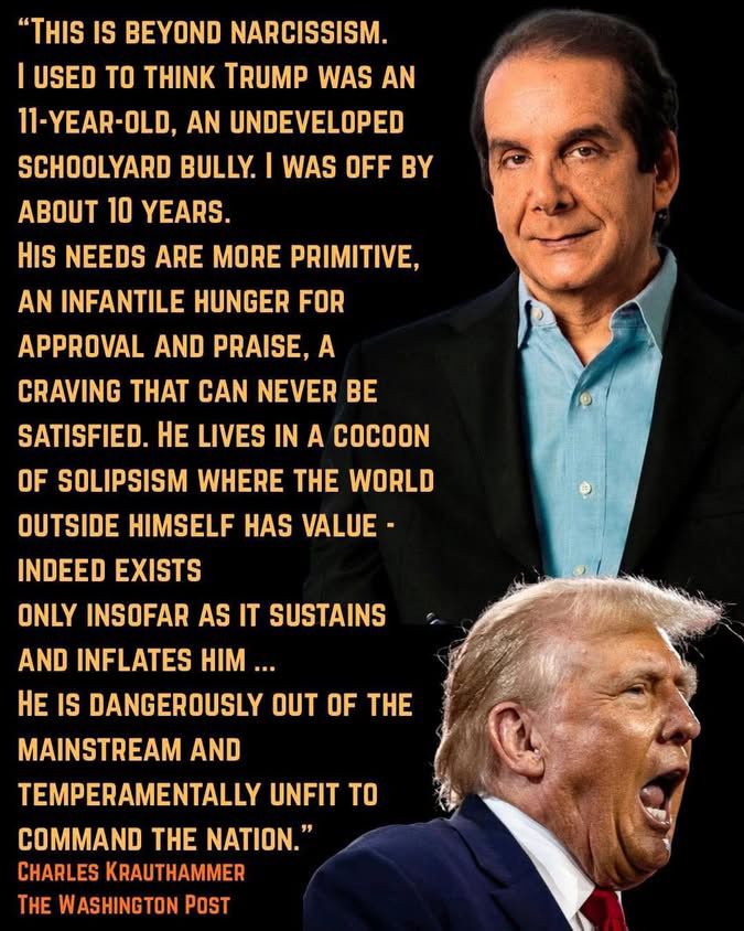 "THIS IS BEYOND NARCISSISM.
I USED TO THINK TRUMP WAS AN
11-YEAR-OLD, AN UNDEVELOPED SCHOOLYARD BULLY. I WAS OFF BY ABOUT 10 YEARS.
HIS NEEDS ARE MORE PRIMITIVE, AN INFANTILE HUNGER FOR APPROVAL AND PRAISE, A CRAVING THAT CAN NEVER BE SATISFIED. HE LIVES IN A COCOON OF SOLIPSISM WHERE THE WORLD OUTSIDE HIMSELF HAS VALUE -
INDEED EXISTS
ONLY INSOFAR AS IT SUSTAINS AND INFLATES HIM ...
HE IS DANGEROUSLY OUT OF THE MAINSTREAM AND
TEMPERAMENTALLY UNFIT TO COMMAND THE NATION."
CHARLES KRAUTHAMMER
THE WASHINGTON POST