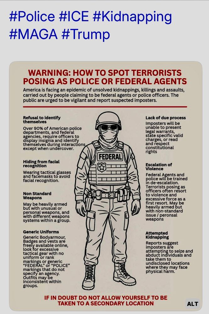 #Police #ICE #Kidnapping
#MAGA #Trump
WARNING: HOW TO SPOT TERRORISTS POSING AS POLICE OR FEDERAL AGENTS
America is facing an epidemic of unsolved kidnappings, killings and assaults, carried out by people claiming to be federal agents or police officers. The public are urged to be vigilant and report suspected imposters.
Refusal to identify chemselves
Over 90% of American police departments, and federal agencies, require officers to display insignia and identify
FEDERAL
Lack of due process mposters will be
avie to wiesel
state specitic valid charges, or read and respect constitutional rights
Escalation of Violence
Hiding from facial recognition
Wearing tactical glasse and racemasks to avoid Ideratrecognition.
Non Standard
Weapons
May be heavily
armed
but with unusual or and
with different weapons systems within a group.
Generic Uniforms
Generic Bodyarmour, Badges and vests are freely available online, look for excessive acuical sear with no
Unlot Ota
narkings or generic
FEDERAL" Or "POLICE markings that do not agency
Outrits may be
inconsistent within groups.
in de-escalation.
Terrorists posing as officers often resort to violence and
excessive torce as a
heavily armed but with non-standard issue / peronsal
weapons
Attempted Kidnapping
Reports suggest
to seize and
soduct individuals and
ake the
where they may face physical harm.
IF IN DOUBT DO NOT ALLOW YOURSELF TO BE TAKEN TO A SECONDARY LOCATION
ALT
