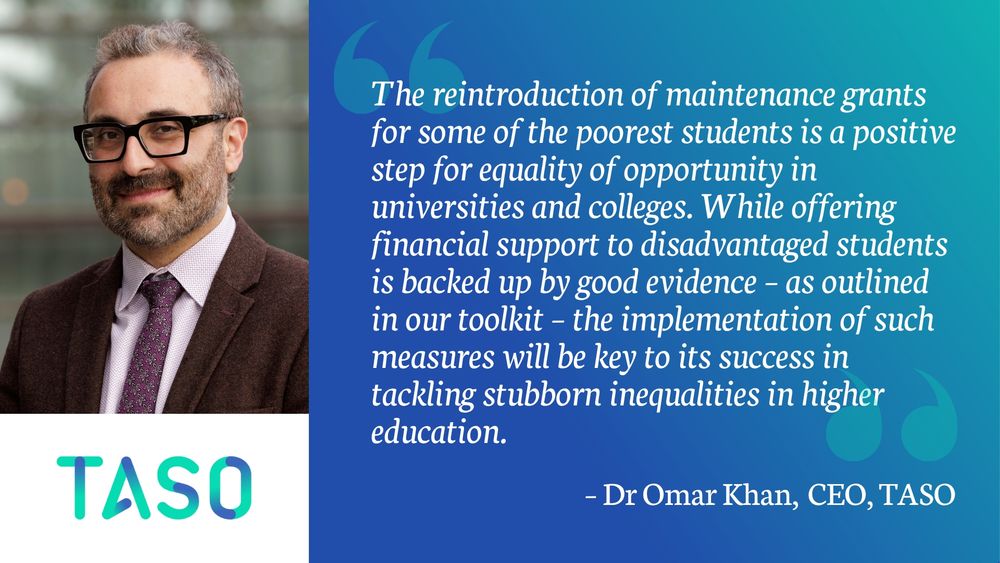 A rectangular graphic split into two sections. On the left, a photo of Dr Omar Khan wearing glasses, a brown blazer, a white shirt, and a patterned tie, smiling at the camera. Below him is the TASO logo in gradient turquoise and blue. On the right, a blue-to-teal gradient background features a large quotation mark icon and a quote in white text:
“The reintroduction of maintenance grants for some of the poorest students is a positive step for equality of opportunity in universities and colleges. While offering financial support to disadvantaged students is backed up by good evidence – as outlined in our toolkit – the implementation of such measures will be key to its success in tackling stubborn inequalities in higher education.” – Dr Omar Khan, CEO, TASO.