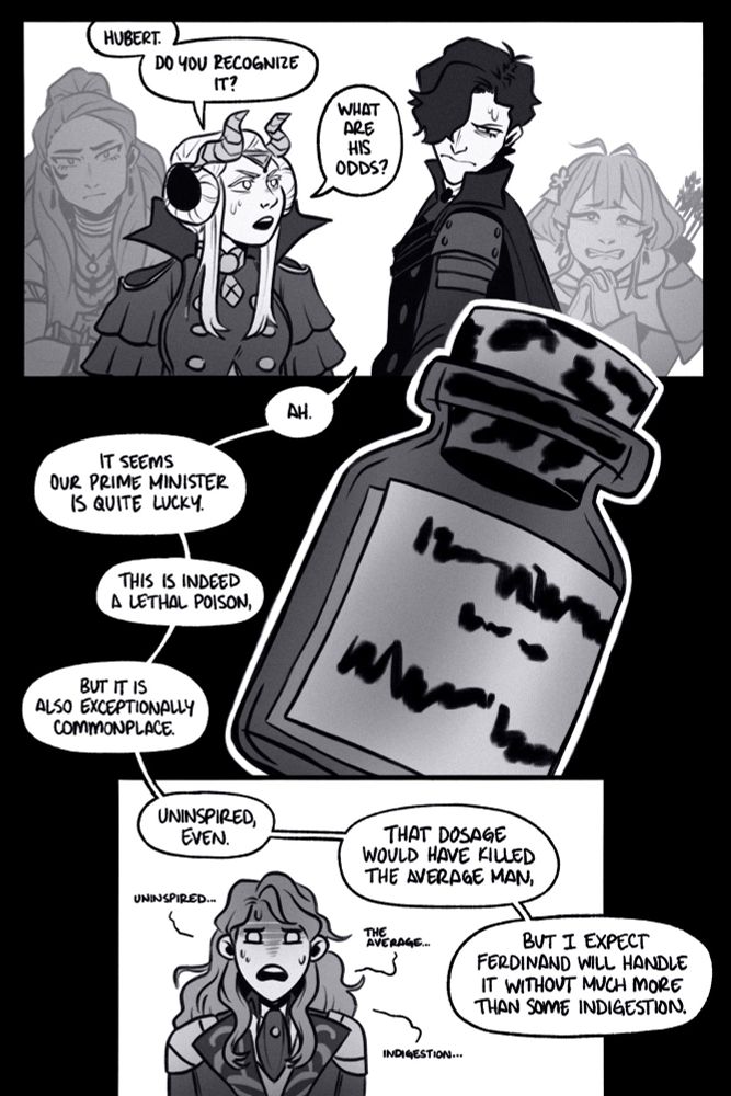 page 4.

panel 1: edelgard turns to hubert and asks, “hubert. do you recognize it? what are his odds?” hubert looks concerned as he reaches for the vial. a concerned petra and terrified bernie stand behind him.

panel 2: a close up of the vial as hubert says, “ah. it seems our prime minister is quite lucky. this is indeed a lethal poison, but it is also exceptionally commonplace.”

panel 3: ferdinand sweats and listens. hubert says, “uninspired, even,” as ferdinand parrots, “uninspired…” hubert adds, “that dosage would have killed the average man, but i expect ferdinand will handle it without much more than some indigestion.”ferdinand mumbles, “the average… indigestion…”
