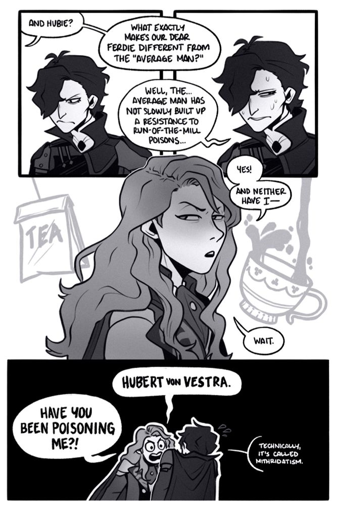page 5.

panel 1: hubert listens as dorothea asks from offscreen, “and hubie? what exactly makes our dear ferdie different from the ‘average man?’”

panel 2: hubert is now visibly sweaty and avoidant as he answers, “well, the… average man has not slowly built up a resistance to run-of-the-mill poisons…”

panel 3: “yes!” ferdinand says. “and neither have i—“ he cuts off. his eyes narrow suspiciously and a tea bag and tea cup manifest in his mind as he think about his tea and coffee breaks with hubert. he says, “wait.”

panel 4: a tiny ferdinand leans furiously toward hubert and his raised shoulders, snapping, “hubert von vestra. HAVE YOU BEEN POISONING ME?!” hubert winces and admits, “technically it’s called mithridatism…”