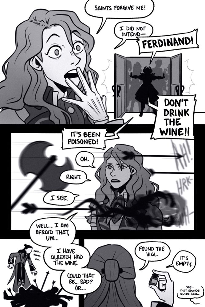 page 3. 

panel 1: eyes wide with shock, ferdinand gasps and apologizes, “saints forgive me! i did not intend—“ but he is interrupted by edelgard and the other black eagles throwing open the doors. edelgard shouts, “ferdinand! dont drink the wine! its been poisoned!”

panel 2: ferdinand sweats as weapons and magic fly past him, presumably taking out his would-be assassinators. he mutters, “oh. right. i see. well… i am afraid that, um, i have already had the wine. could that be… bad? or…”

panel 3: linhardt picks his way through the tangle of bodies with an, “eugh. blood. ew.”

panel 4: he picks up a small glass between pinched fingers and announces, “found the vial. it’s empty.” from offscreen ferdinand adds, “see… that sounds quite bad.”