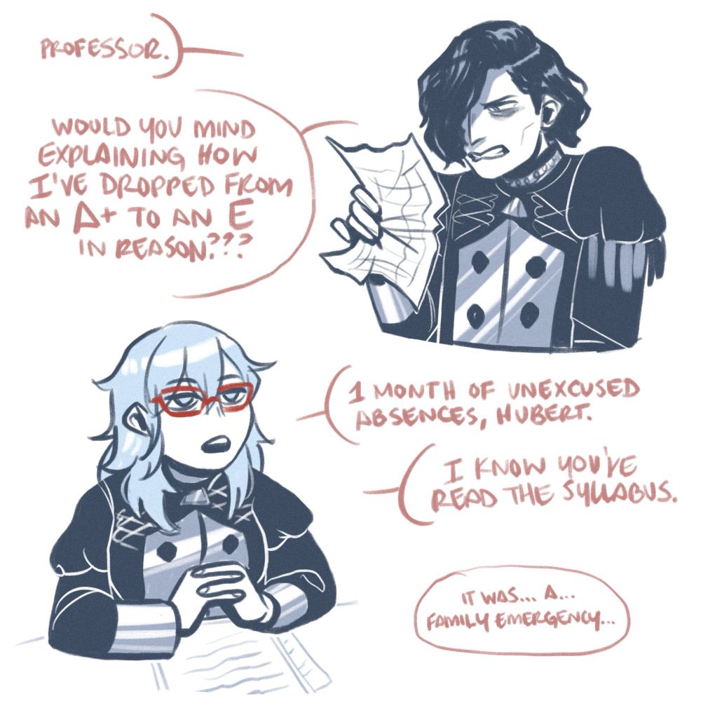 hubert stands furiously in front of byleth’s desk, his report card parchment crinkling in his hand. he hisses, “professor. would you mind explaining how i’ve dropped from an a plus to an e in reason?” byleth’s hand are folded on their desk, and they look up, calm and unfazed, as they reply, “one month of unexcused absences, hubert. i know you’ve read the syllabus.” from off-screen, hubert attempts, “it was… a… family emergency…”