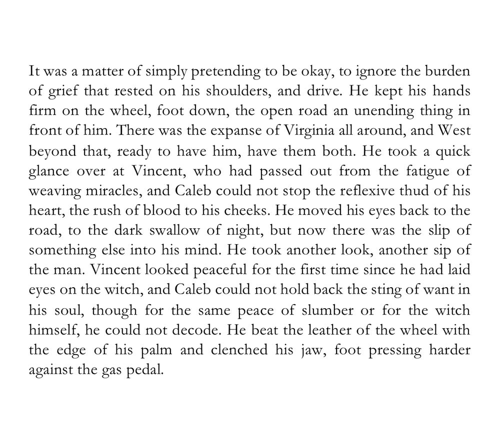 White box with text that reads:

It was a matter of simply pretending to be okay, to ignore the burden of grief that rested on his shoulders, and drive. He kept his hands firm on the wheel, foot down, the open road an unending thing in front of him. There was the expanse of Virginia all around, and West beyond that, ready to have him, have them both. He took a quick glance over at Vincent, who had passed out from the fatigue of weaving miracles, and Caleb could not stop the reflexive thud of his heart, the rush of blood to his cheeks. He moved his eyes back to the road, to the dark swallow of night, but now there was the slip of something else into his mind. He took another look, another sip of the man. Vincent looked peaceful for the first time since he had laid eyes on the witch, and Caleb could not hold back the sting of want in his soul, though for the same peace of slumber or for the witch himself, he could not decode. He beat the leather of the wheel with the edge of his palm and clenched his jaw, foot pressing harder against the gas pedal. 