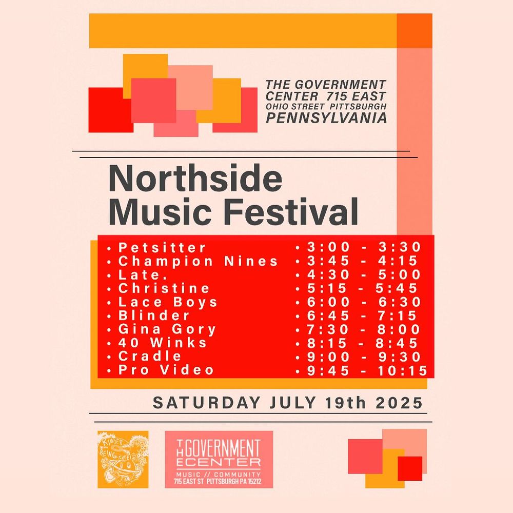 Northside Music Festival
SATURDAY JULY 19th 2025
Petsitter............................3:00-3:00
Champion Nines..............3:45-4:15
Late. ................................4:30-5:00
Christine...........................5:15-5:45
Lace Boys........................6:00-6:30
Blinder..............................6:45-7:15
Gina Gory.........................7:30-8:00
40 Winks...........................8:15-8:45
Cradle..............................9:00-9:30
Pro Video.........................9:45-10:15
THE GOVERNMENT CENTER
715 EAST OHIO STREET
PITTSBURGH PENNSYLVANIA 