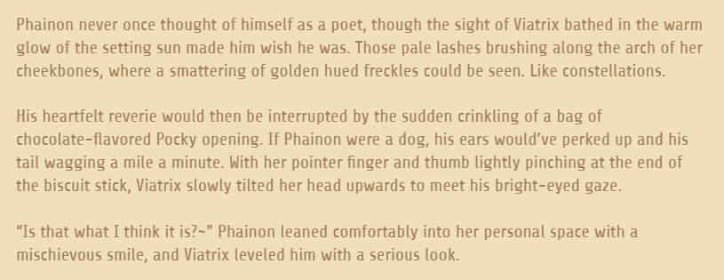 A screenshot of a snippet of my writing. The page is light gold and the text is dark gold. The text reads as such:

Phainon never once thought of himself as a poet, though the sight of Viatrix bathed in the warm glow of the setting sun made him wish he was. Those pale lashes brushing along the arch of her cheekbones, where a smattering of golden hued freckles could be seen. Like constellations.

His heartfelt reverie would then be interrupted by the sudden crinkling of a bag of chocolate-flavored Pocky opening. If Phainon were a dog, his ears would’ve perked up and his tail wagging a mile a minute. With her pointer finger and thumb lightly pinching at the end of the biscuit stick, Viatrix slowly tilted her head upwards to meet his bright-eyed gaze.

“Is that what I think it is?~” Phainon leaned comfortably into her personal space with a mischievous smile, and Viatrix leveled him with a serious look.