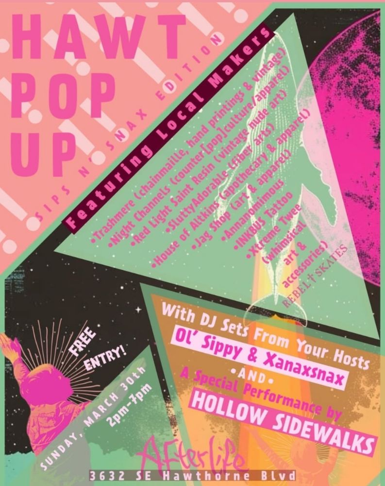 An Event Poster with the following text:
HAWT POP UP
Sips n' Snax Edition 
Featuring Local Makers 
*Trashmere (chainmail, hand printings & vintage
*Night Channels (counter [pop] culture apparel)
Red Light Saint Resin (vintage nude art)
*SluttyAdorable (fiber arts)
*House of Altkins (apothecary and apparel)
*Jag Shop (art & apparel)
*Annanonymous
*INKBUSTattoo
*Xtreme Twee (whimsical art and accessories)
*REBEL SKATES

With DJ sets from your hosts
Ol' Sippy & Xanaxsnax
*AND*
A Special Performance by Hollow Sidewalks

FREE ENTRY 
Sunday, March 30th
2pm - 7pm

Afterlife
3632 SE Hawthorne Blvd