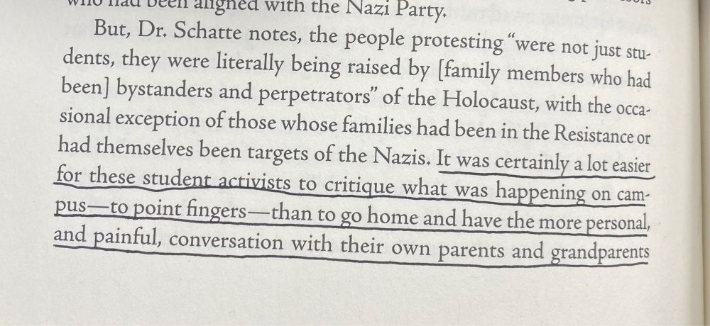 Beginning of paragraph from On Repentance and Repair: “But, Dr. Schatte notes, the people protesting "were not just stu-dents, they were literally being raised by [family members who had been] bystanders and perpetrators" of the Holocaust, with the occasional exception of those whose families had been in the Resistance or had themselves been targets of the Nazis. It was certainly a lot easier for these student activists to critique what was happening on cam-pus-to point fingers -than to go home and have the more personal, and painful, conversation with their own parents and grandparents[…]” Paragraph continued in next image.