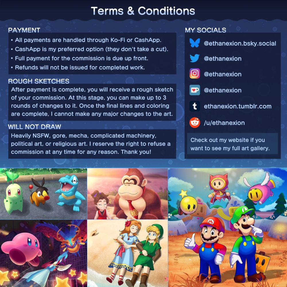 Terms & Conditions

PAYMENT

- All payments are handled through Ko-Fi or CashApp.
- CashApp is my preferred option (they don't take a cut).
- Full payment for the commission is due up front.
- Refunds will not be issued for completed work.

ROUGH SKETCHES

After payment is complete, you will receive a rough sketch of your commission. At this stage, you can make up to 3 rounds of changes to it. Once the final lines and coloring are complete, I cannot make any major changes to the art.

WILL NOT DRAW

Heavily NSFW, gore, mecha, complicated machinery, political art, or religious art. I reserve the right to refuse a commission at any time for any reason (but this almost never happens).