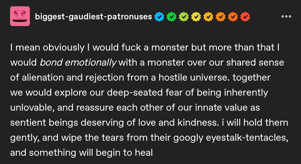 I mean obviously I would fuck a monster but more than that I would bond emotionally with a monster over our shared sense of alienation and rejection from a hostile universe. together we would explore our deep-seated fear of being inherently unlovable, and reassure each other of our innate value as sentient beings deserving of love and kindness. i will hold them gently, and wipe the tears from their googly eyestalk-tentacles, and something will begin to heal 