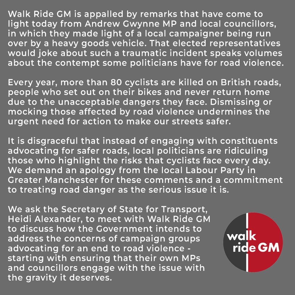 Walk Ride GM is appalled by remarks that have come to light today from Andrew Gwynne MP and local councillors, in which they made light of a local campaigner being run over by a heavy goods vehicle. That elected representatives would joke about such a traumatic incident speaks volumes about the contempt some politicians have for road violence.

Every year, more than 80 cyclists are killed on British roads, people who set out on their bikes and never return home due to the unacceptable dangers they face. Dismissing or mocking those affected by road violence undermines the urgent need for action to make our streets safer.

It is disgraceful that instead of engaging with constituents advocating for safer roads, local politicians are ridiculing those who highlight the risks that cyclists face every day. We demand an apology from the local Labour Party in Greater Manchester for these comments and a commitment to treating road danger as the serious issue it is.

We ask the Secretary of State for Transport, 
Heidi Alexander, to meet with Walk Ride GM 
to discuss how the Government intends to address the concerns of campaign groups advocating for an end to road violence - starting with ensuring that their own MPs and councillors engage with the issue with the gravity it deserves.