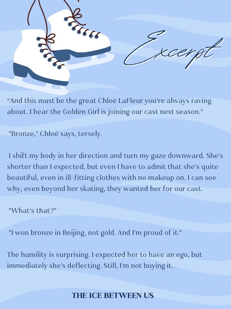 Excerpt:

“And this must be the great Chloé LaFleur you're always raving about. I hear the Golden Girl is joining our cast next season."

 "Bronze," Chloé says, tersely. 

 I shift my body in her direction and turn my gaze downward. She's shorter than I expected, but even I have to admit that she's quite beautiful, even in ill-fitting clothes with no makeup on. I can see why, even beyond her skating, they wanted her for our cast.

 "What's that?"

 "I won bronze in Beijing, not gold. And I'm proud of it."

The humility is surprising. I expected her to have an ego, but immediately she's deflecting. Still, I'm not buying it. 

