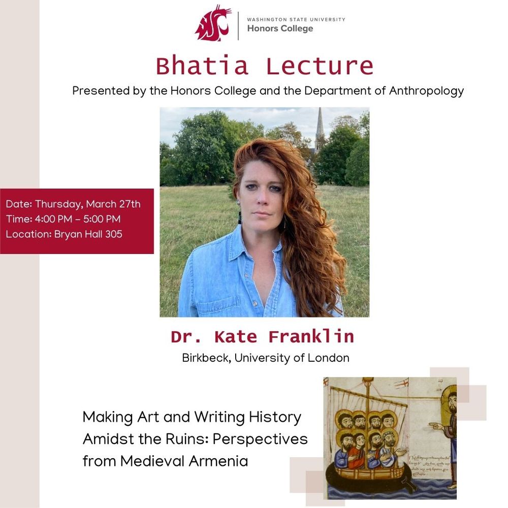 Poster for an academic event: here is the necessary info: 

The Honors College and the Department of Anthropology are excited to present the Spring 2025 Bhatia Lecture, featuring Dr. Kate Franklin. Join us as Dr. Franklin explores the lives of the people of medieval Armenia through an insightful examination of art and historical writing from that era.

We invite you to join us on the Pullman Campus on Thursday, March 27th, from 4:00 p.m. to 5:00 p.m. in Bryan Hall 305.