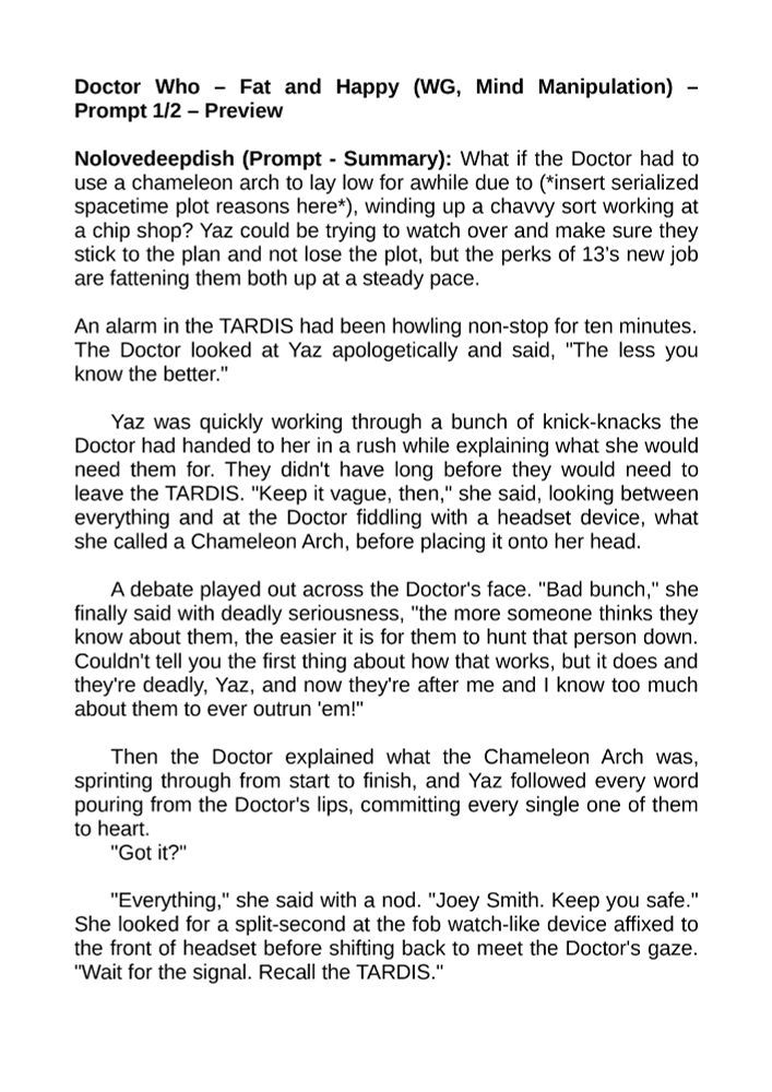 Doctor Who – Fat and Happy (WG, Mind Manipulation) – Prompt 1/2 – Preview

Nolovedeepdish (Prompt - Summary): What if the Doctor had to use a chameleon arch to lay low for awhile due to (*insert serialized spacetime plot reasons here*), winding up a chavvy sort working at a chip shop? Yaz could be trying to watch over and make sure they stick to the plan and not lose the plot, but the perks of 13’s new job are fattening them both up at a steady pace.

An alarm in the TARDIS had been howling non-stop for ten minutes.
The Doctor looked at Yaz apologetically and said, "The less you know the better."

Yaz was quickly working through a bunch of knick-knacks the Doctor had handed to her in a rush while explaining what she would need them for. They didn't have long before they would need to leave the TARDIS. "Keep it vague, then," she said, looking between everything and at the Doctor fiddling with a headset device, what she called a Chameleon Arch, before placing it onto her head.

A debate played out across the Doctor's face. "Bad bunch," she finally said with deadly seriousness, "the more someone thinks they know about them, the easier it is for them to hunt that person down. Couldn't tell you the first thing about how that works, but it does and they're deadly, Yaz, and now they're after me and I know too much about them to ever outrun 'em!"

Then the Doctor explained what the Chameleon Arch was, sprinting through from start to finish, and Yaz followed every word pouring from the Doctor's lips, committing every single one of them to heart.
"Got it?"

"Everything," she said with a nod. "Joey Smith. Keep you safe." She looked for a split-second at the fob watch-like device affixed to the front of headset before shifting back to meet the Doctor's gaze. "Wait for the signal. Recall the TARDIS."