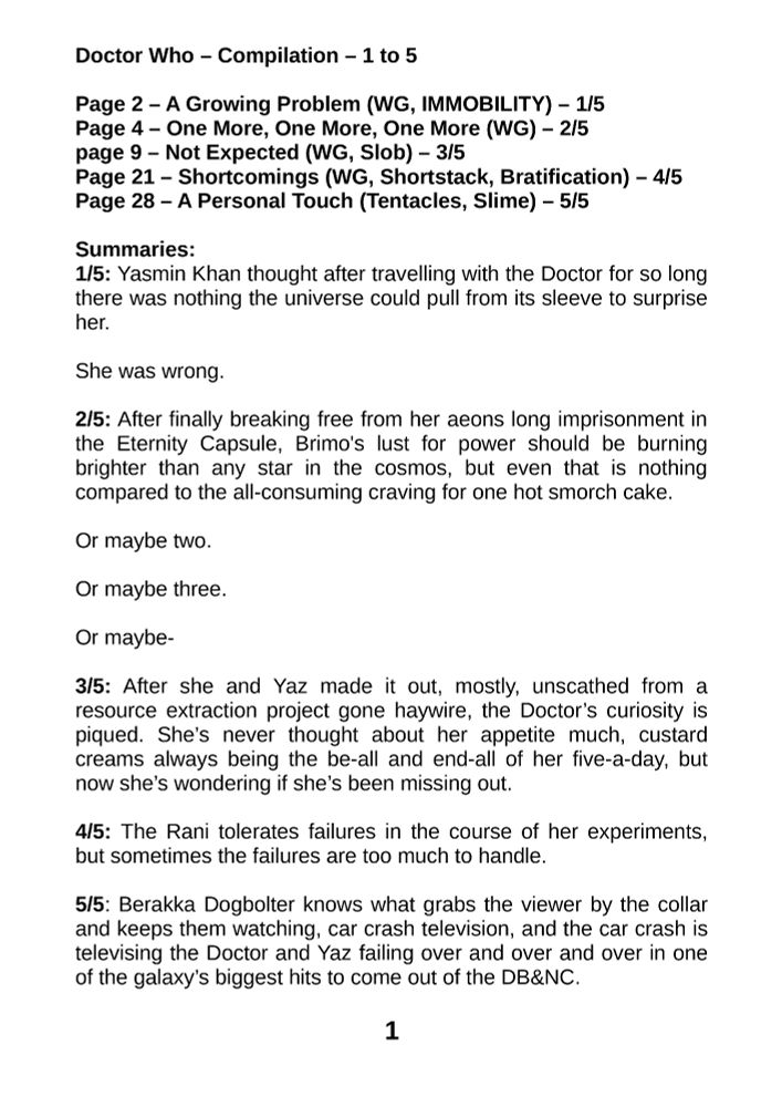 Doctor Who – Compilation – 1 to 5

Page 2 – A Growing Problem (WG, IMMOBILITY) – 1/5
Page 4 – One More, One More, One More (WG) – 2/5
page 9 – Not Expected (WG, Slob) – 3/5
Page 21 – Shortcomings (WG, Shortstack, Bratification) – 4/5
Page 28 – A Personal Touch (Tentacles, Slime) – 5/5

Summaries:
1/5: Yasmin Khan thought after travelling with the Doctor for so long there was nothing the universe could pull from its sleeve to surprise her. 

She was wrong.

2/5: After finally breaking free from her aeons long imprisonment in the Eternity Capsule, Brimo's lust for power should be burning brighter than any star in the cosmos, but even that is nothing compared to the all-consuming craving for one hot smorch cake.

Or maybe two.

Or maybe three.

Or maybe-

3/5: After she and Yaz made it out, mostly, unscathed from a resource extraction project gone haywire, the Doctor’s curiosity is piqued. She’s never thought about her appetite much, custard creams always being the be-all and end-all of her five-a-day, but now she’s wondering if she’s been missing out. 

4/5: The Rani tolerates failures in the course of her experiments, but sometimes the failures are too much to handle. 

5/5: Berakka Dogbolter knows what grabs the viewer by the collar and keeps them watching, car crash television, and the car crash is televising the Doctor and Yaz failing over and over and over in one of the galaxy’s biggest hits to come out of the DB&NC.