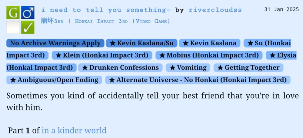 Screenshot of an ao3 work: 
i need to tell you something— by rivercloudss

Kevin Kaslana/Su
Honkai Impact 3rd
Ft. Klein, mobius, and Elysia
No honkai au, drunken confessions, getting together 

Summary: sometimes you kind of accidentally tell your best friend that you're in love with him.

Part 1 of in a kinder world 


