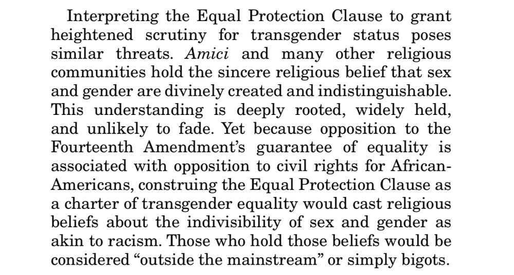 Clip from briefing: Interpreting the Equal Protection Clause to grant heightened
scrutiny for transgender status poses
similar threats. Amici and many other religious communities hold the sincere religious belief that sex and gender are divinely created and indistinguishable.
This understanding is deeply rooted, widely held, and unlikely to fade. Yet because opposition to the Fourteenth Amendment's guarantee of equality is associated with opposition to civil rights for African-Americans, construing the Equal Protection Clause as a charter of transgender equality would cast religious beliefs about the indivisibility of sex and gender as akin to racism. Those who hold those beliefs would be considered "outside the mainstream" or simply bigots.