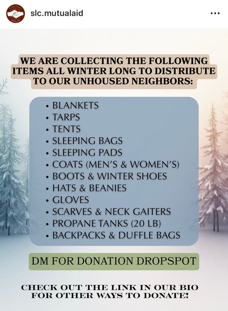 Instagram post screenshot from @slc.mutualaid: “WE ARE COLLECTING THE FOLLOWING ITEMS ALL WINTER LONG TO DISTRIBUTE TO OUR UNHOUSED NEIGHBORS:
• BLANKETS
• TARPS
• TENTS
• SLEEPING BAGS
• SLEEPING PADS
• COATS (MEN'S & WOMEN'S)
• BOOTS & WINTER SHOES
• HATS & BEANIES
• GLOVES
• SCARVES & NECK GAITERS
• PROPANE TANKS (20 LB)
• BACKPACKS & DUFFLE BAGS
DM FOR DONATION DROPSPOT
CHECK OUT THE LINK IN OUR BIO FOR OTHER WAYS TO DONATE!”