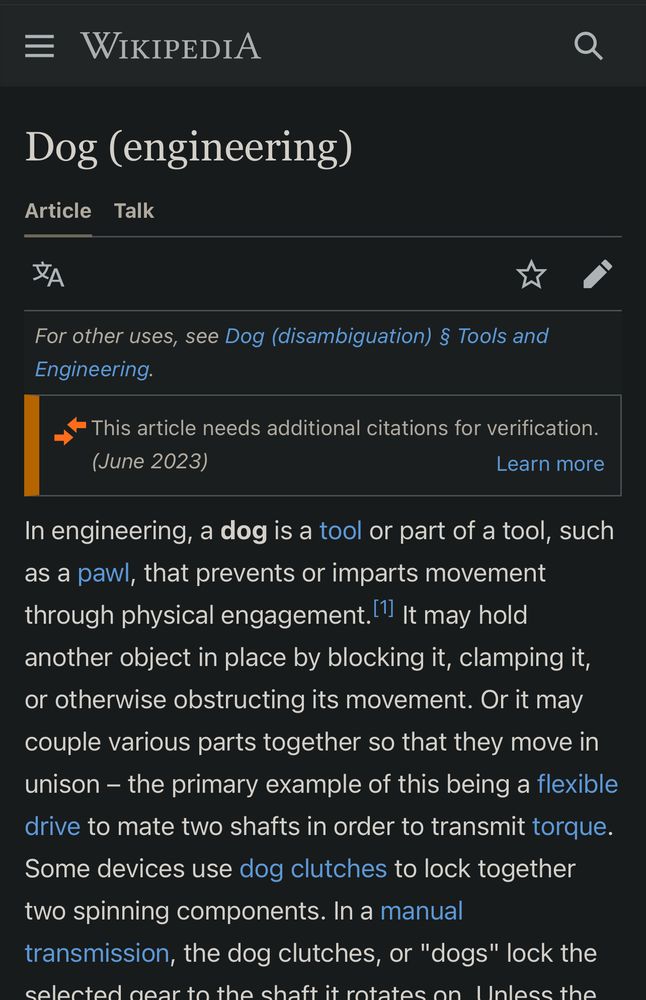 Wikipedia for Dog (engineering): In engineering, a dog is a tool or part of a tool, such as a pawl, that prevents or imparts movement through physical engagement.[1] It may hold another object in place by blocking it, clamping it, or otherwise obstructing its movement. Or it may couple various parts together so that they move in unison – the primary example of this being a flexible drive to mate two shafts in order to transmit torque. Some devices use dog clutches to lock together two spinning components. In a manual transmission, the dog clutches, or "dogs" lock the selected gear to the shaft it rotates on. Unless the dog is engaged, the gear will simply freewheel on the shaft.