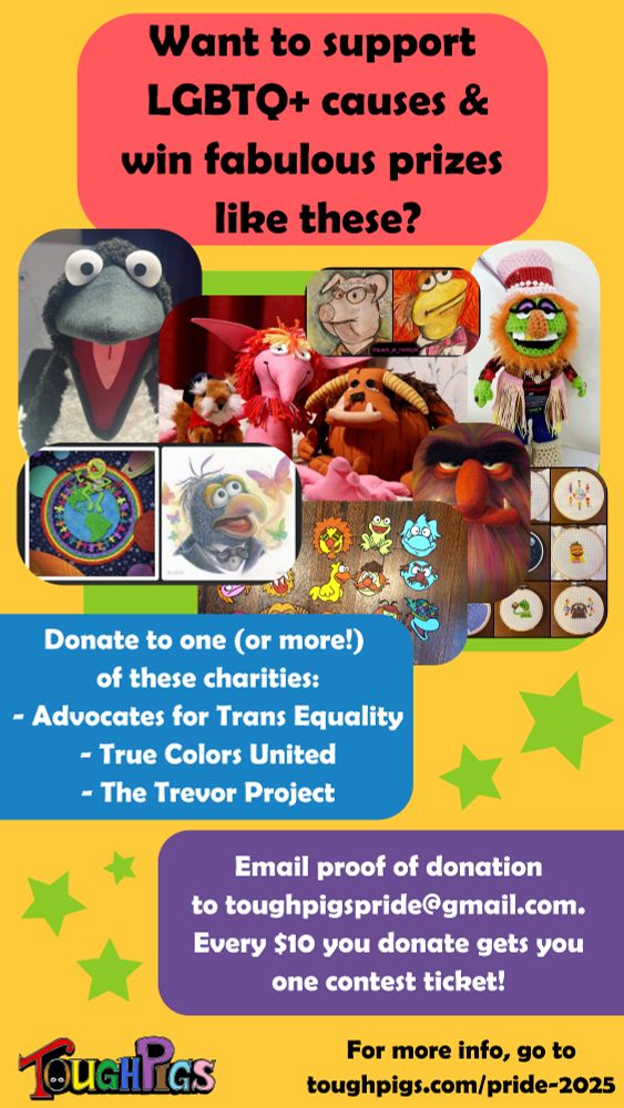 An image with many Muppet prizes. The text reads: Want to support
LGBTQ+ causes &
win fabulous prizes
like these?
Donate to one (or more!)
of these charities:
Advocates for Trans Equality
- True Colors United
- The Trevor Project
Email proof of donation
to toughpigspride@gmail.com.
Every $10 you donate gets you
one contest ticket!
For more info, go to
toughpigs.com/pride-2025