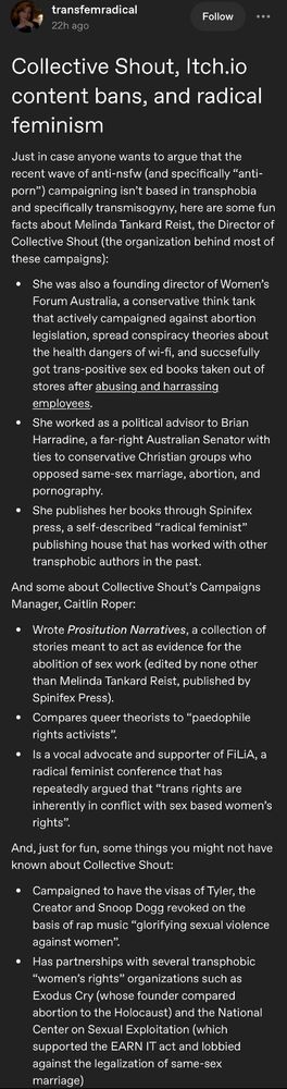 transfemradical
22h ago
Follow
...
Collective Shout, Itch.io content bans, and radical feminism
Just in case anyone wants to argue that the recent wave of anti-nsfw (and specifically "anti- porn") campaigning isn't based n transphobia and specifically transmisogyny. here are some fun facts about Melinda Tankard Reist, the Director of Collective Shout (the organization behind most of these campaigns):
She was also a founding director of Women's Forum Australia, a conservative think tank that actively campaigned against abortion legislation, spread conspiracy theories about the health dangers of wi-fi, and succsefully got trans-positive sex ed books taken out of stores after abusing and harrassing employees.
She worked as a political advisor to Brian Harradine, a far-right Australian Senator with ties to conservative Christian groups who opposed same-sex marriage, abortion, and pornography.
◦ She publishes her books through Spinifex press, a self-described "radical feminist" publishing house that has worked with other transphobic authors in the past.
And some about Collective Shout's Campaigns Manager, Caitlin Roper:
Wrote Prositution Narratives, a colection o stories meant to act as evidence for the abolition of sex work (edited by none other than Melinda Tankard Reist, published by Spinifex Press).
• Compares queer theorists to "paedophile rights activists".
Is a vocal advocate and supporter of FiLiA. a radical feminist conference that has repeatedly argued that "trans rights are inherently in conflict with sex based women's rights"
And, just for fun, some things you might not have known about Collective Shout:
. Campaigned to have the visas of Tyler, the Creator and Snoop Dogg revoked on the basis of rap music "glorifying sexual violence against women"
Has partnerships with several transphobic "women's rights" organizations such as Exodus Cry (whose founder compared abortion to the Holocaust) and the National Center on Sexual Exploitation (which supported the EARN …