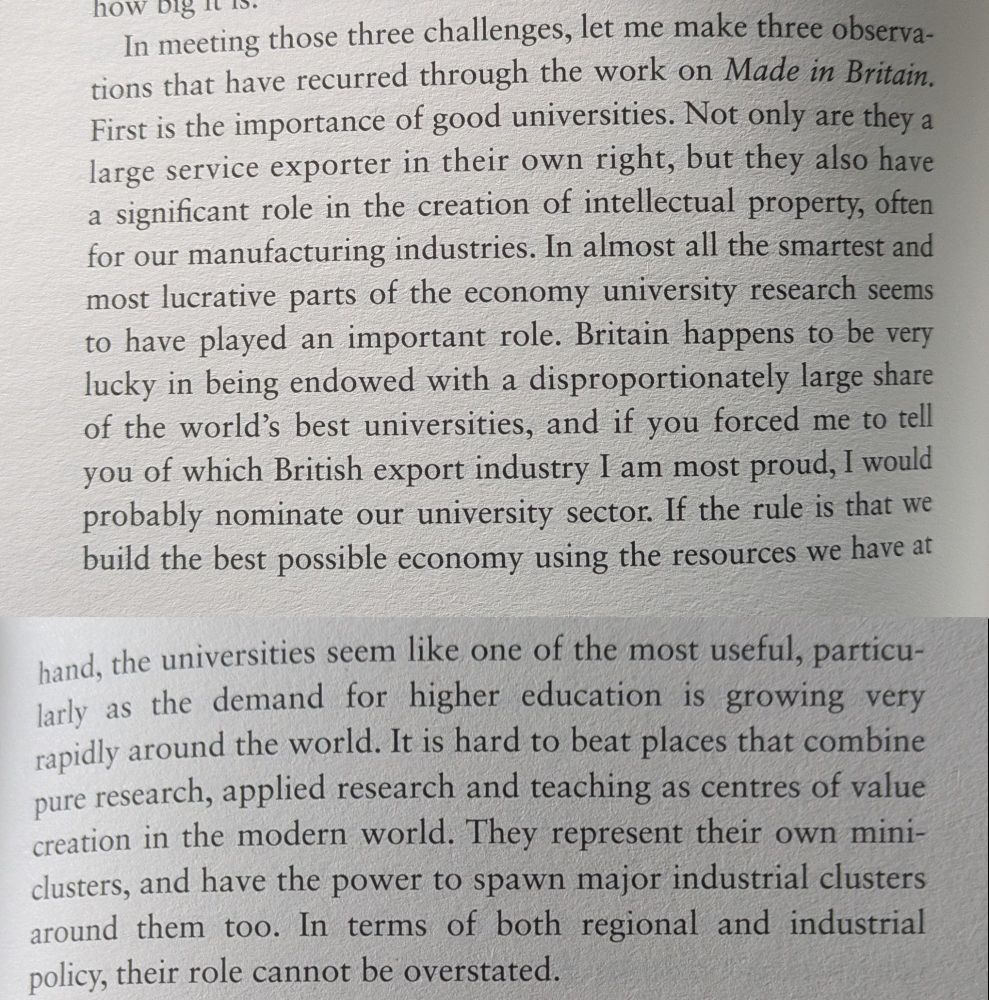 Text reads: In meeting those three challenges, let me make three observations that have recurred through the work on Made in Britain.
First is the importance of good universities. Not only are they a large service exporter in their own right, but they also have a significant role in the creation of intellectual property, often for our manufacturing industries. In almost all the smartest and most lucrative parts of the economy university research seems to have played an important role. Britain happens to be very lucky in being endowed with a disproportionately large share of the world's best universities, and if you forced me to tell you of which British export industry I am most proud, I would probably nominate our university sector. If the rule is that we build the best possible economy using the resources we have at hand, the universities seem like one of the most useful, particularly as the demand for higher education is growing very rapidly around the world. It is hard to beat places that combine pure research, applied research and teaching as centres of value creation in the modern world. They represent their own mini-clusters, and have the power to spawn major industrial clusters around them too. In terms of both regional and industrial policy, their role cannot be overstated.