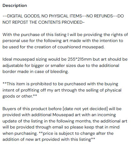 Description of item sold in kofi by OP
--DIGITAL GOODS, NO PHYSICAL ITEMS--NO REFUNDS--DO NOT REPOST THE CONTENTS PROVIDED-

With the purchase of this listing I will be providing the rights of personal use for the following art made with the intention to be used for the creation of coushioned mousepad.

Ideal mousepad sizing would be 255*215mm but art should be adjustable for bigger or smaller sizes due to the additional border made in case of bleeding.

**This item is prohibited to be purchased with the buying intent of proffiting off my art through the selling of physical goods or other.**

Buyers of this product before [date not yet decided] will be provided with additional Mousepad art with an incoming update of the listing in the following months, the additional art will be provided through email so please keep that in mind when purchasing. **price is subject to change after the addition of new art provided with this listing**
