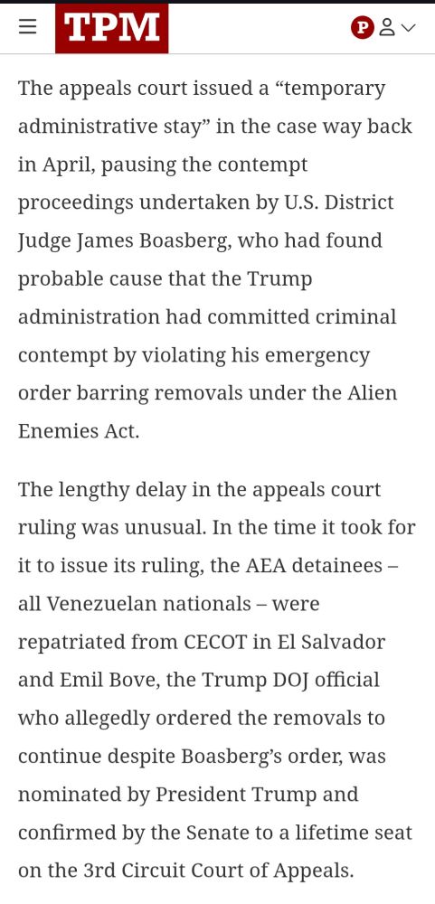 The appeals court issued a “temporary administrative stay” in the case way back in April, pausing the contempt proceedings undertaken by U.S. District Judge James Boasberg, who had found probable cause that the Trump administration had committed criminal contempt by violating his emergency order barring removals under the Alien Enemies Act.

The lengthy delay in the appeals court ruling was unusual. In the time it took for it to issue its ruling, the AEA detainees – all Venezuelan nationals – were repatriated from CECOT in El Salvador and Emil Bove, the Trump DOJ official who allegedly ordered the removals to continue despite Boasberg’s order, was nominated by President Trump and confirmed by the Senate to a lifetime seat on the 3rd Circuit Court of Appeals.