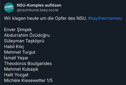 Wir klagen heute um die Opfer des NSU. #saytheirnames:
Enver Şimşek
Abdurrahim Özüdoğru
Süleyman Taşköprü
Habil Kılıç
Mehmet Turgut
İsmail Yaşar
Theodoros Boulgarides
Mehmet Kubaşık
Halit Yozgat
Michèle Kiesewetter