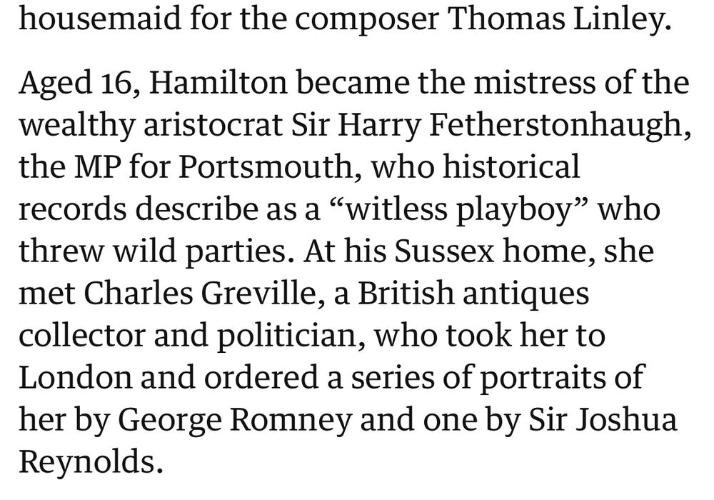 Aged 16, Hamilton became the mistress of the wealthy aristocrat Sir Harry Fetherstonhaugh, the MP for Portsmouth, who historical records describe as a "witless playboy" who threw wild parties. At his Sussex home, she met Charles Greville, a British antiques collector and politician, who took her to London and ordered a series of portraits of her by George Romney and one by Sir Joshua Reynolds.