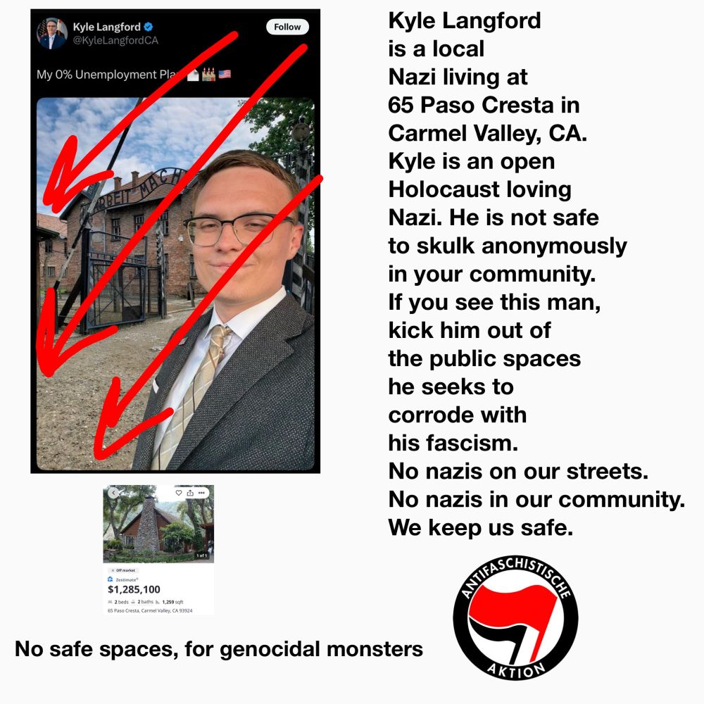 Kyle Langford

@KyleLangfordCA

Follow

My 0% Unemployment Pla

ARBEIT MACR

Kyle Langford is a local Nazi living at 65 Paso Cresta in Carmel Valley, CA. Kyle is an open Holocaust loving Nazi. He is not safe to skulk anonymously in your community. If you see this man, kick him out of the public spaces he seeks to corrode with his fascism.

No nazis on our streets.

No nazis in our community.

We keep us safe.

$1,285,100

۵

ANTIFASCHISTISCH

No safe spaces, for genocidal monsters

AKTION