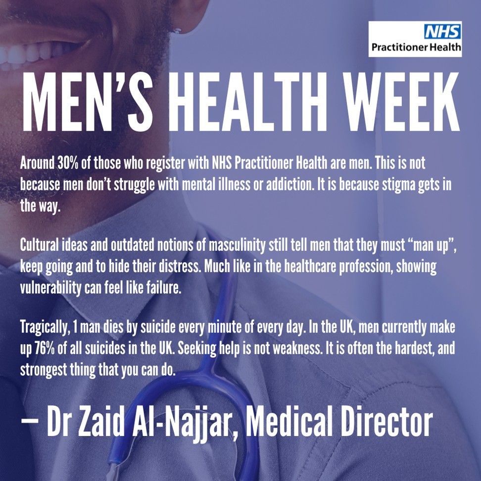 Men's Health Week: 

Around 30% of those who register with NHS Practitioner Health are men. This is not because men don’t struggle with mental illness or addiction. It is because stigma gets in the way. 

Cultural ideas and outdated notions of masculinity still tell men that they must “man up”, keep going and to hide their distress. Much like in the healthcare profession, showing vulnerability can feel like failure.

Tragically, 1 man dies by suicide every minute of every day. In the UK, men currently make up 76% of all suicides in the UK. 
Seeking help is not weakness. It is often the hardest, and strongest thing that you can do.

 - Dr Zaid Al-Najjar, Medical Director