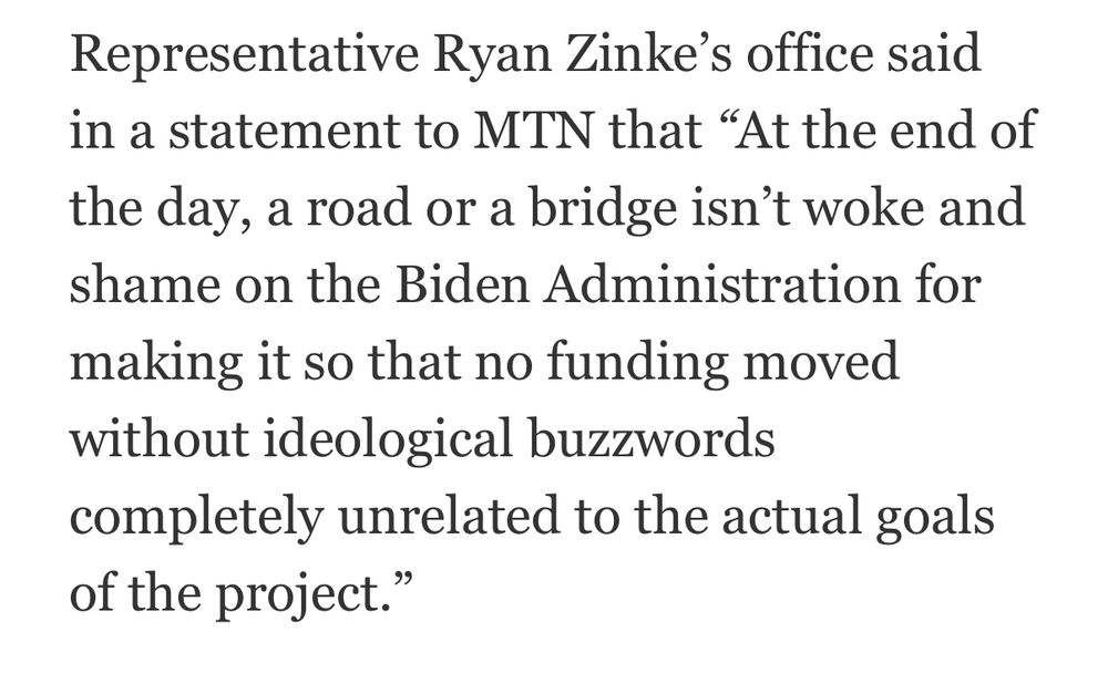 Representative Ryan Zinke's office said in a statement to MTN that "At the end of the day, a road or a bridge isn't woke and shame on the Biden Administration for making it so that no funding moved without ideological buzzwords completely unrelated to the actual goals of the project.