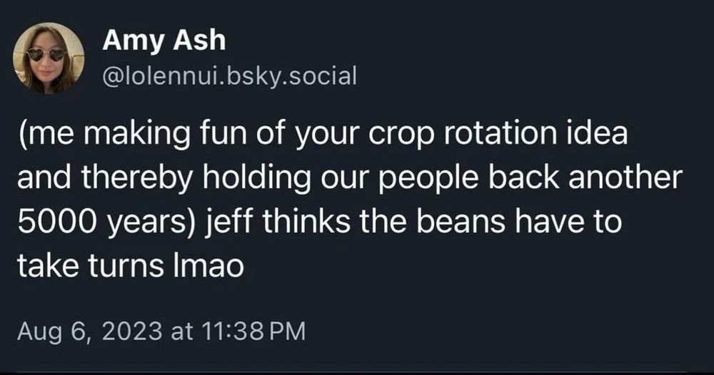 a screenshot of a blusky post by Amy Ash, @lolennui.bsky.social, that reads:

(me making fun of your crop rotation idea and thereby holding our people back another 5000 years) jeff thinks the beans have to take turns lmao

Posted on: August 6, 2023, at 11:38 PM
