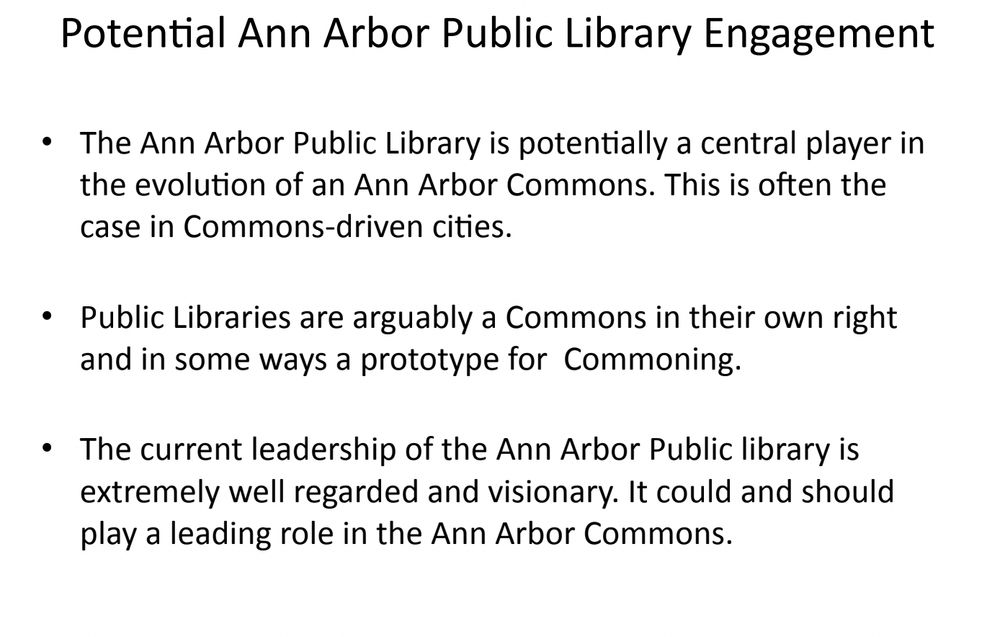 A slide from a powerpoint presentation that reads: 
Potential Ann Arbor Public Library Engagement • The Ann Arbor Public Library is potentially a central player in the evolution of an Ann Arbor Commons. This is often the case in Commons-­‐driven cities. • Public Libraries are arguably a Commons in their own right and in some ways a prototype for Commoning. • The current leadership of the Ann Arbor Public library is extremely well regarded and visionary. It could and should play a leading role in the Ann Arbor Commons.