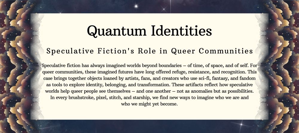 Quantum Identities: Speculative Fiction's Role in Queer Communities

Speculative fiction has always imagined worlds beyond boundaries - of time, of space, and of self. For queer communities, these imagined futures have long offered refuge, resistance, and recognition. This case brings together objects loaned by artists, fans, and creators who use sci-fi, fantasy, and fandom as tools to explore identity, belonging, and transformation. These artifacts reflect how speculative worlds help queer people see themselves - and one another - not as anomalies but as possibilities.

In every brushstroke, pixel, stitch, and starship, we find new ways to imagine who we are and who we might yet become.