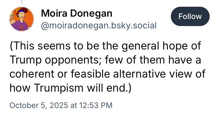 Moira Donegan
‪@moiradonegan.bsky.social‬

Follow
(This seems to be the general hope of Trump opponents; few of them have a coherent or feasible alternative view of how Trumpism will end.)