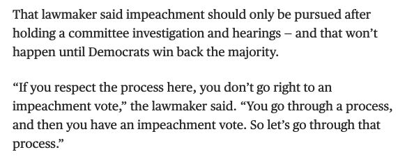 That lawmaker said impeachment should only be pursued after holding a committee investigation and hearings — and that won’t happen until Democrats win back the majority.

“If you respect the process here, you don’t go right to an impeachment vote,” the lawmaker said. “You go through a process, and then you have an impeachment vote. So let’s go through that process.”