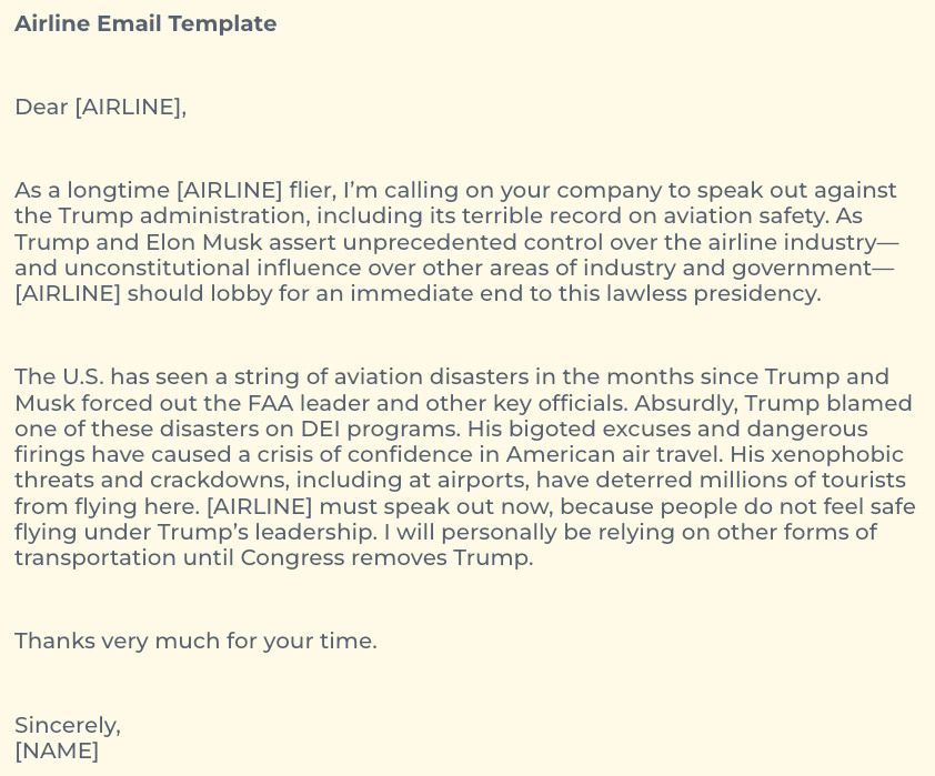 Airline Email Template

Dear [AIRLINE],

As a longtime [AIRLINE] flier, I’m calling on your company to speak out against the Trump administration, including its terrible record on aviation safety. As Trump and Elon Musk assert unprecedented control over the airline industry—and unconstitutional influence over other areas of industry and government—[AIRLINE] should lobby for an immediate end to this lawless presidency.

The U.S. has seen a string of aviation disasters in the months since Trump and Musk forced out the FAA leader and other key officials. Absurdly, Trump blamed one of these disasters on DEI programs. His bigoted excuses and dangerous firings have caused a crisis of confidence in American air travel. His xenophobic threats and crackdowns, including at airports, have deterred millions of tourists from flying here. [AIRLINE] must speak out now, because people do not feel safe flying under Trump’s leadership. I will personally be relying on other forms of transportation until Congress removes Trump.

Thanks very much for your time.

Sincerely,
[NAME]