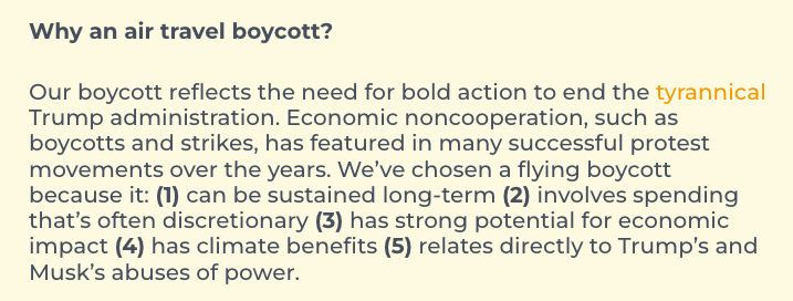 Why an air travel boycott?

Our boycott reflects the need for bold action to end the tyrannical Trump administration. Economic noncooperation, such as boycotts and strikes, has featured in many successful protest movements over the years. We’ve chosen a flying boycott because it: (1) can be sustained long-term (2) involves spending that’s often discretionary (3) has strong potential for economic impact (4) has climate benefits (5) relates directly to Trump’s and Musk’s abuses of power.