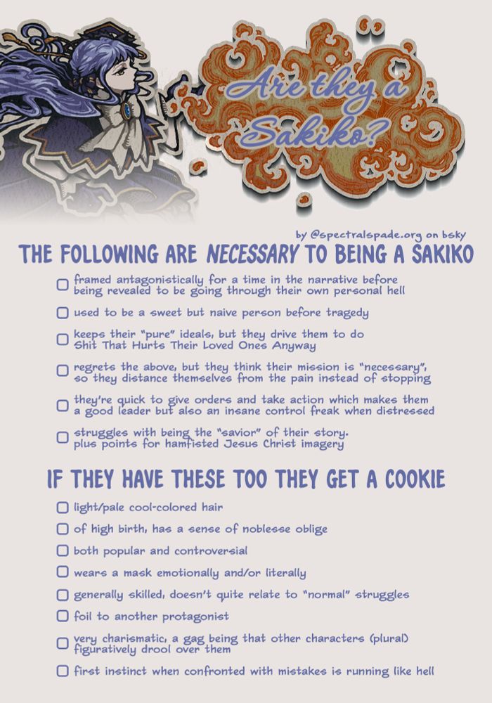 Are they a Sakiko?
by spectralspade.org on bsky

The following are necessary to being a Sakiko:
framed antagonistically for a time in the narrative before being revealed to be going through their own personal hell
used to be a sweet but naive person before tragedy
keeps their 'pure' ideals, but they drive them to do shit that hurts their loved ones anyway
regrets the above, but they think their mission is 'necessary', so they distance themselves from the pain instead of stopping
they're quick to give orders and take action which makes them a good leader but also an insane control freak when distressed
struggles with being the 'savior' of their story. plus points for hamfisted Jesus Christ imagery

If they have these too they get a cookie:
light/pale cool-colored hair
of high birth, has a sense of noblesse oblige
both popular and controversial
wears a mask emotionally and/or literally
generally skilled, doesn't quite relate to 'normal' struggles
foil to another protagonist
very charismatic, a gag being that other characters (plural) figuratively drool over them
first instinct when confronted with mistakes is running like hell