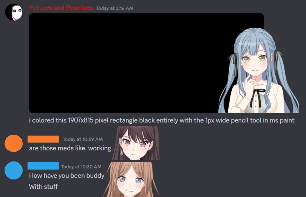 Sakiko: i colored this 1907x815 pixel rectangle black entirely with the 1px wide pencil tool in ms paint

Taki: are those meds like. working

Soyo: How have you been buddy
With stuff