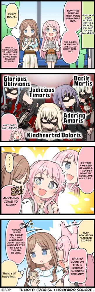 An official 4koma comic from the Bandori mobile game. Anon and Soyo, on their way to a show by the ever-popular Ave Mujica. Anon: How they perform their music is bananas, but... The band's theatre skits are all so crazy good, too! Soyo: Right, right... Anon: They all wear a mask to hide their true selves, giving them an air of mystery... A frame of Ave Mujica with their respective epithets. From left to right: Glorious Oblivionis, Judicious Timoris, Kindhearted Doloris, Adoring Amoris, Docile Mortis Anon: Ain't they just epic? If I were a member of Mujica, I wonder what my codename would be... Anything come to mind? Soyo: Huh? How about 'Babbling Ezoris'? Anon: What!? Come on, this is serious business for me!! Y'know, I guess you could call this a skit, huh? Definitely not Mujica's type of stuff, though. So like... Soyo: She's still babbling...