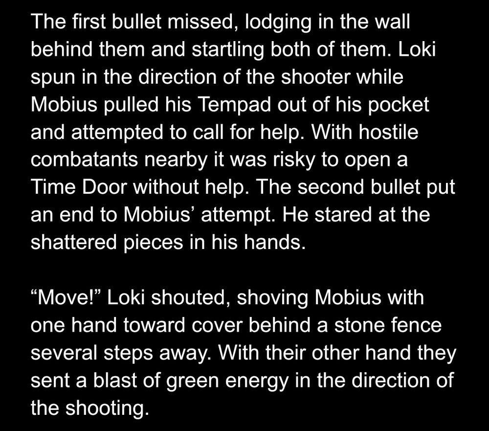 The first bullet missed, lodging in the wall behind them and startling both of them. Loki spun in the direction of the shooter while Mobius pulled his Tempad out of his pocket and attempted to call for help. With hostile combatants nearby it was risky to open a Time Door without help. The second bullet put an end to Mobius’ attempt. He stared at the shattered pieces in his hands.

“Move!” Loki shouted, shoving Mobius with one hand toward cover behind a stone fence several steps away. With their other hand they sent a blast of green energy in the direction of the shooting.
