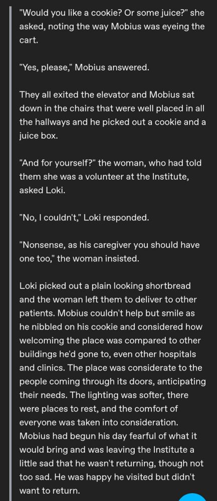 "Would you like a cookie? Or some juice?" she asked, noting the way Mobius was eyeing the cart.

"Yes, please," Mobius answered.

They all exited the elevator and Mobius sat down in the chairs that were well placed in all the hallways and he picked out a cookie and a juice box. 

"And for yourself?" the woman, who had told them she was a volunteer at the Institute, asked Loki.

"No, I couldn't," Loki responded.

"Nonsense, as his caregiver you should have one too," the woman insisted.

Loki picked out a plain looking shortbread and the woman left them to deliver to other patients. Mobius couldn't help but smile as he nibbled on his cookie and considered how welcoming the place was compared to other buildings he'd gone to, even other hospitals and clinics. The place was considerate to the people coming through its doors, anticipating their needs. The lighting was softer, there were places to rest, and the comfort of everyone was taken into consideration. Mobius had begun his day fearful of what it would bring and was leaving the Institute a little sad that he wasn't returning, though not too sad. He was happy he visited but didn't want to return.