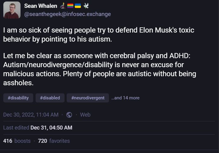 A screenshot of a post I made on Dec 30, 2022 on Mastodon that says, "I am so sick of seeing people try to defend Elon Musk's toxic behavior by pointing to his autism.

Let me be clear as someone with cerebral palsy and ADHD: Autism/neurodivergence/disability is never an excuse for malicious actions. Plenty of people are autistic without being assholes."