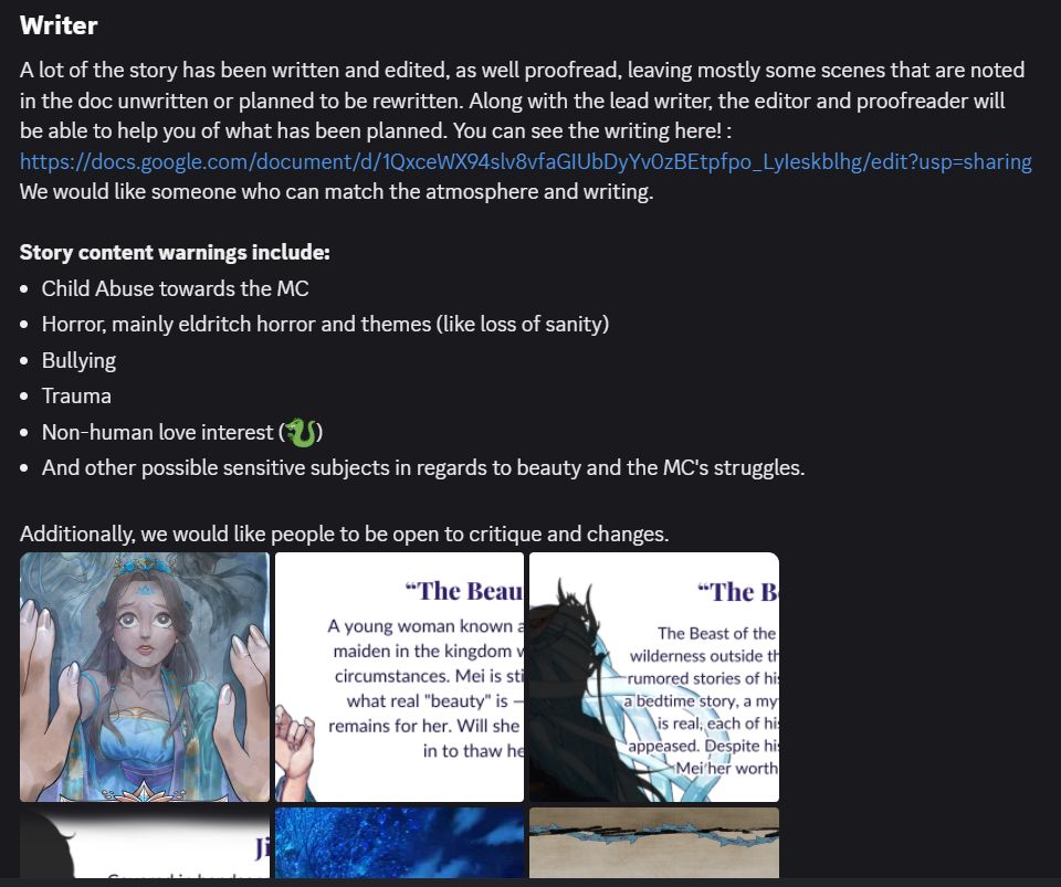 Writer,
A lot of the story has been written and edited, as well proofread, leaving mostly some scenes that are noted in the doc unwritten or planned to be rewritten. Along with the lead writer, the editor and proofreader will be able to help you of what has been planned. You can see the writing here! : https://docs.google.com/document/d/1QxceWX94slv8vfaGIUbDyYv0zBEtpfpo_LyIeskblhg/edit?usp=sharing
We would like someone who can match the atmosphere and writing. 

Story content warnings include:
Child Abuse towards the MC,
Horror, mainly eldritch horror and themes (like loss of sanity),
Bullying,
Trauma,
Non-human love interest (🐉),
And other possible sensitive subjects in regards to beauty and the MC's struggles.,

Additionally, we would like people to be open to critique and changes.