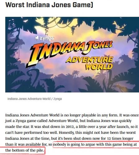 Sports Illustrated(?!) ranking Zynga's Facebook game Indiana Jones Adventure World the worst Indiana Jones game as "...it's been shut down now 12 times longer than it was available for, so nobody is going to argue with this game being at the bottom of the pile."

https://www.si.com/videogames/features/every-indiana-jones-game-ranked