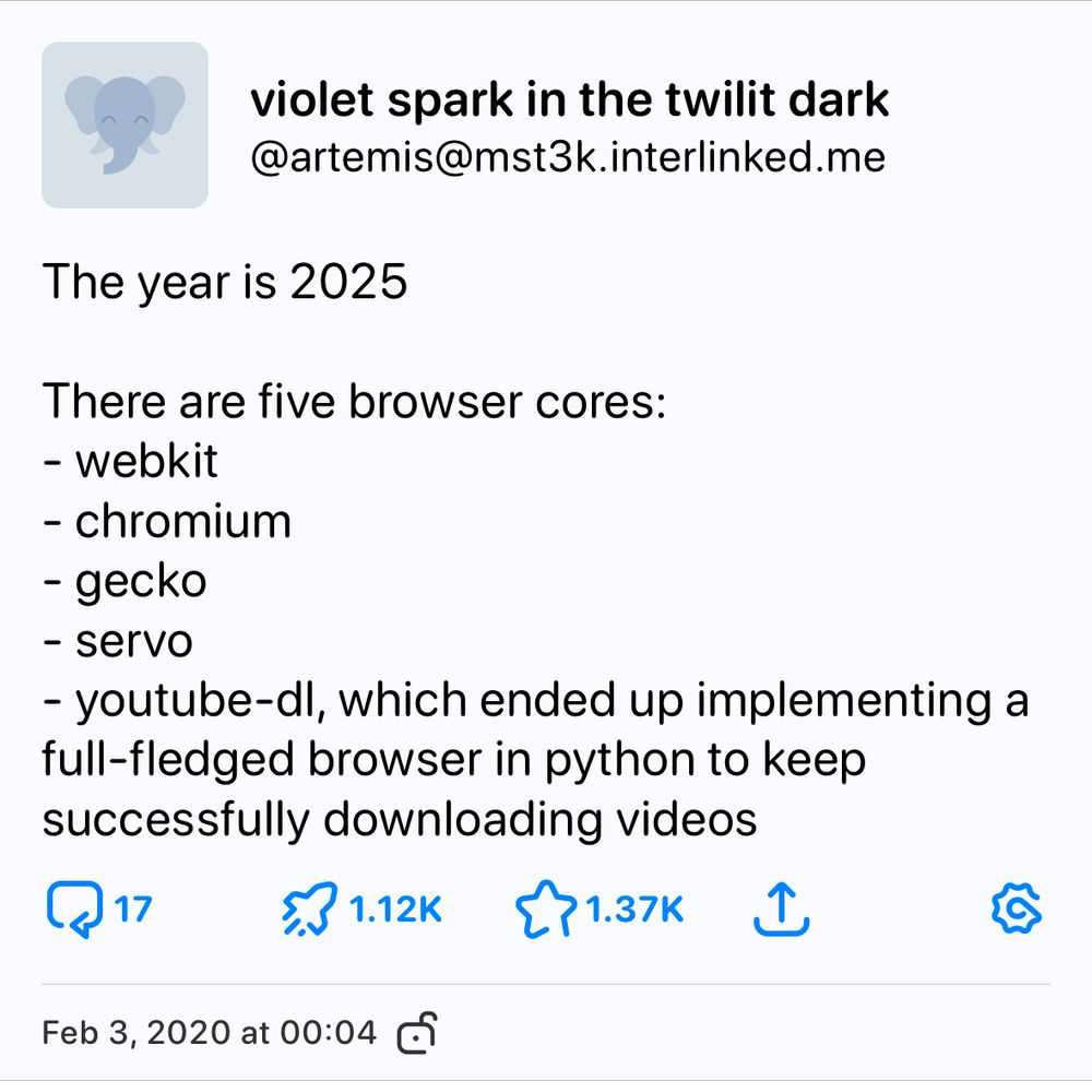 a toot from mastodon. violet spark in the twilit dark / @artemis@mst3k.interlinked.me wrote on Feb 3, 2020:

The year is 2025

There are five browser cores:
- webkit
- chromium
- gecko
- servo
- youtube-dl, which ended up implementing a full-fledged browser in python to keep successfully downloading videos